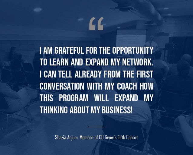 A graphic that has a quotation from Shazia Anjum, a member of the fifth cohort of CU Grow that reads: "I am grateful for the opportunity to learn and expand my network and I can tell already from the first conversation with my coach how this program will expand my thinking about my business!"
