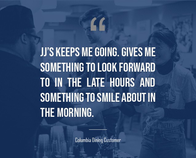 A graphic that has a quote on it from a Columbia undergraduate student that reads: "JJ’s keeps me going. Gives me something to look forward to in the late hours and something to smile about in the morning."