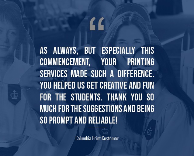 A blue graphic that has a quote from a Columbia Print customer that reads: "    As always, but especially this Commencement, your printing services made such a difference. You helped us get creative and fun for the students. Thank you so much for the suggestions and being so prompt and reliable!"