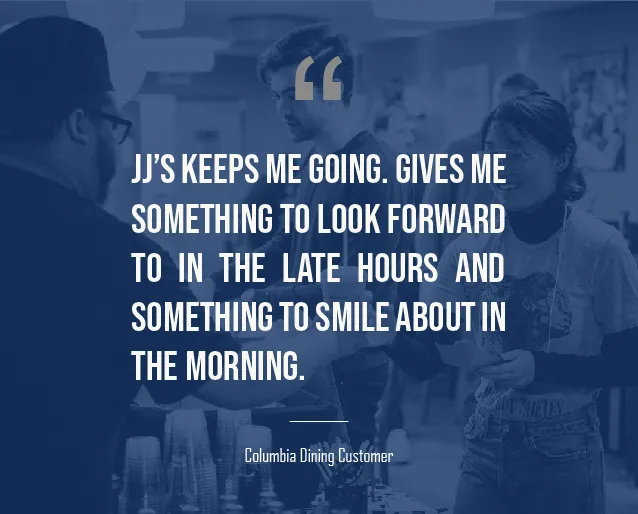 A graphic that has a quote on it from a Columbia undergraduate student that reads: "JJ’s keeps me going. Gives me something to look forward to in the late hours and something to smile about in the morning."